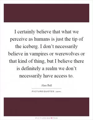 I certainly believe that what we perceive as humans is just the tip of the iceberg. I don’t necessarily believe in vampires or werewolves or that kind of thing, but I believe there is definitely a realm we don’t necessarily have access to Picture Quote #1