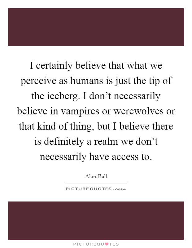 I certainly believe that what we perceive as humans is just the tip of the iceberg. I don't necessarily believe in vampires or werewolves or that kind of thing, but I believe there is definitely a realm we don't necessarily have access to Picture Quote #1