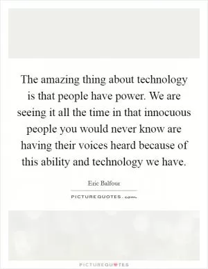 The amazing thing about technology is that people have power. We are seeing it all the time in that innocuous people you would never know are having their voices heard because of this ability and technology we have Picture Quote #1