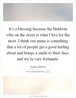 It’s a blessing because the Baldwin vibe on the street is what I live for the most. I think our name is something that a lot of people get a good feeling about and brings a smile to their face, and we’re very fortunate Picture Quote #1