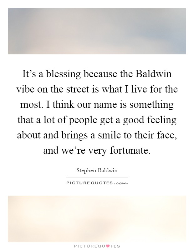It's a blessing because the Baldwin vibe on the street is what I live for the most. I think our name is something that a lot of people get a good feeling about and brings a smile to their face, and we're very fortunate Picture Quote #1