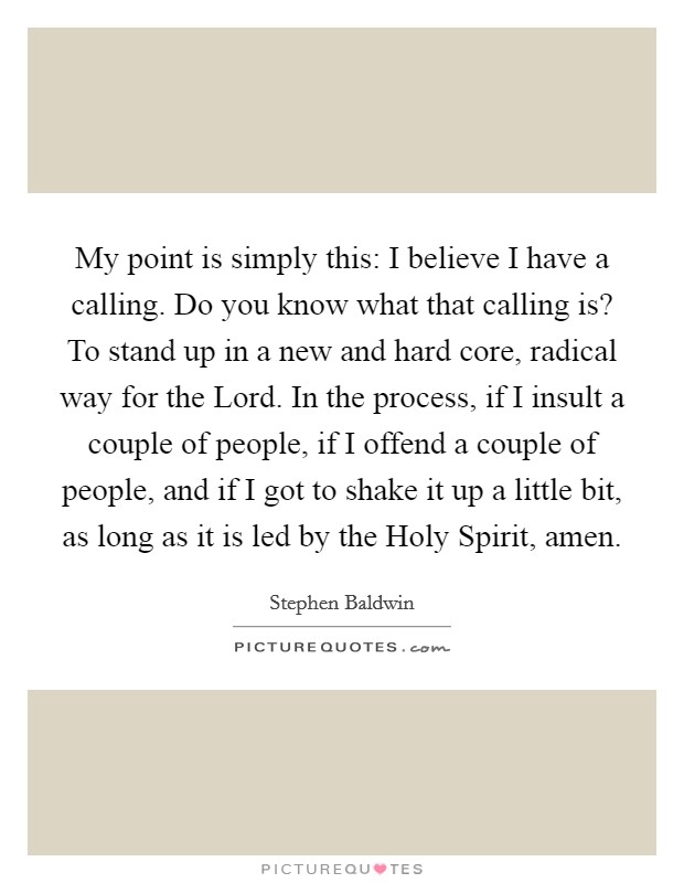 My point is simply this: I believe I have a calling. Do you know what that calling is? To stand up in a new and hard core, radical way for the Lord. In the process, if I insult a couple of people, if I offend a couple of people, and if I got to shake it up a little bit, as long as it is led by the Holy Spirit, amen Picture Quote #1