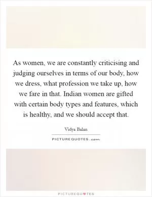As women, we are constantly criticising and judging ourselves in terms of our body, how we dress, what profession we take up, how we fare in that. Indian women are gifted with certain body types and features, which is healthy, and we should accept that Picture Quote #1