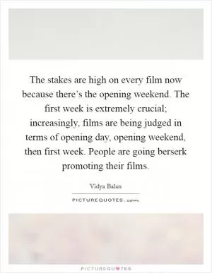 The stakes are high on every film now because there’s the opening weekend. The first week is extremely crucial; increasingly, films are being judged in terms of opening day, opening weekend, then first week. People are going berserk promoting their films Picture Quote #1