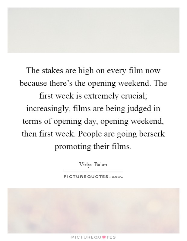 The stakes are high on every film now because there's the opening weekend. The first week is extremely crucial; increasingly, films are being judged in terms of opening day, opening weekend, then first week. People are going berserk promoting their films Picture Quote #1