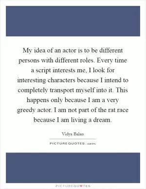 My idea of an actor is to be different persons with different roles. Every time a script interests me, I look for interesting characters because I intend to completely transport myself into it. This happens only because I am a very greedy actor. I am not part of the rat race because I am living a dream Picture Quote #1