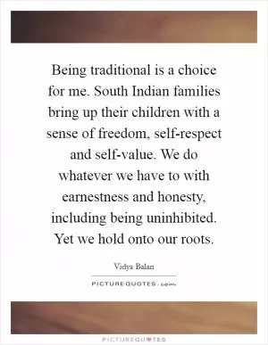 Being traditional is a choice for me. South Indian families bring up their children with a sense of freedom, self-respect and self-value. We do whatever we have to with earnestness and honesty, including being uninhibited. Yet we hold onto our roots Picture Quote #1