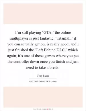 I’m still playing ‘GTA;’ the online multiplayer is just fantastic. ‘Titanfall,’ if you can actually get on, is really good, and I just finished the ‘Left Behind DLC,’ which again, it’s one of those games where you put the controller down once you finish and just need to take a break! Picture Quote #1