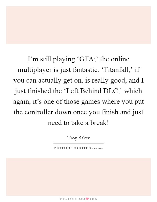 I'm still playing ‘GTA;' the online multiplayer is just fantastic. ‘Titanfall,' if you can actually get on, is really good, and I just finished the ‘Left Behind DLC,' which again, it's one of those games where you put the controller down once you finish and just need to take a break! Picture Quote #1