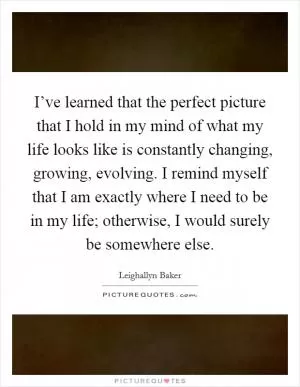 I’ve learned that the perfect picture that I hold in my mind of what my life looks like is constantly changing, growing, evolving. I remind myself that I am exactly where I need to be in my life; otherwise, I would surely be somewhere else Picture Quote #1