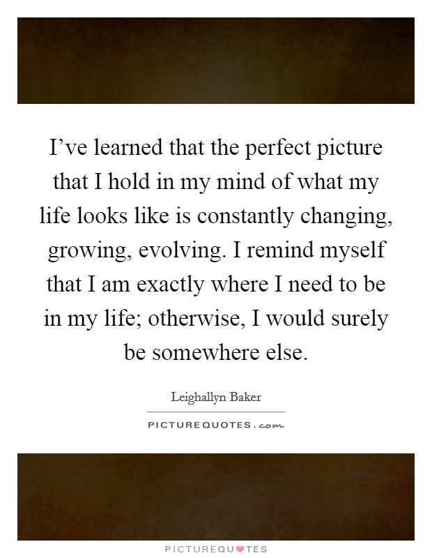 I've learned that the perfect picture that I hold in my mind of what my life looks like is constantly changing, growing, evolving. I remind myself that I am exactly where I need to be in my life; otherwise, I would surely be somewhere else Picture Quote #1