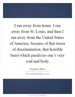 I ran away from home. I ran away from St. Louis, and then I ran away from the United States of America, because of that terror of discrimination, that horrible beast which paralyzes one’s very soul and body Picture Quote #1