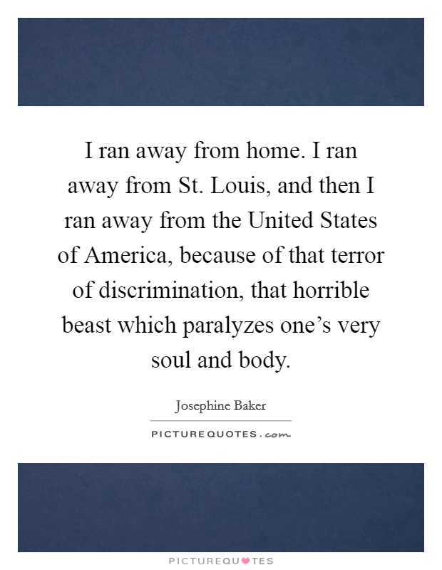 I ran away from home. I ran away from St. Louis, and then I ran away from the United States of America, because of that terror of discrimination, that horrible beast which paralyzes one's very soul and body Picture Quote #1