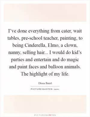 I’ve done everything from cater, wait tables, pre-school teacher, painting, to being Cinderella, Elmo, a clown, nanny, selling hair... I would do kid’s parties and entertain and do magic and paint faces and balloon animals. The highlight of my life Picture Quote #1