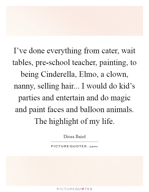 I've done everything from cater, wait tables, pre-school teacher, painting, to being Cinderella, Elmo, a clown, nanny, selling hair... I would do kid's parties and entertain and do magic and paint faces and balloon animals. The highlight of my life Picture Quote #1