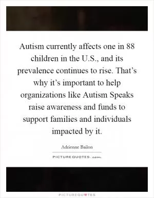 Autism currently affects one in 88 children in the U.S., and its prevalence continues to rise. That’s why it’s important to help organizations like Autism Speaks raise awareness and funds to support families and individuals impacted by it Picture Quote #1