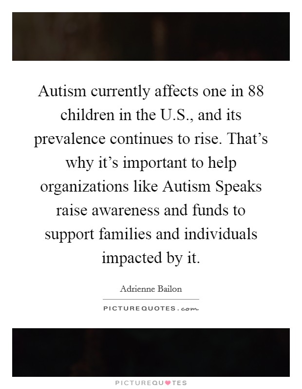 Autism currently affects one in 88 children in the U.S., and its prevalence continues to rise. That's why it's important to help organizations like Autism Speaks raise awareness and funds to support families and individuals impacted by it Picture Quote #1