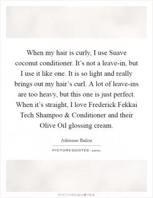When my hair is curly, I use Suave coconut conditioner. It’s not a leave-in, but I use it like one. It is so light and really brings out my hair’s curl. A lot of leave-ins are too heavy, but this one is just perfect. When it’s straight, I love Frederick Fekkai Tech Shampoo and Conditioner and their Olive Oil glossing cream Picture Quote #1