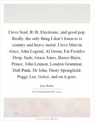 I love Soul, R B, Electronic, and good pop. Really, the only thing I don’t listen to is country and heavy metal. I love Marvin Gaye, John Legend, Al Green, Fat Freddys Drop, Sade, Grace Jones, Bazoo Bijou, Prince, John Lennon, London Grammar, Daft Punk, Dr John, Dusty Springfield, Peggy Lee, Gotye, and on it goes Picture Quote #1