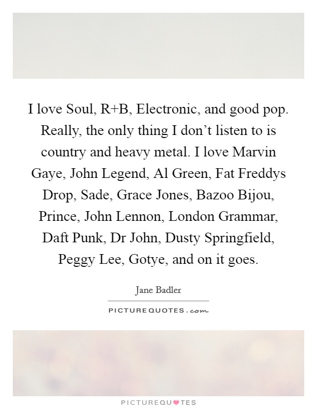I love Soul, R B, Electronic, and good pop. Really, the only thing I don't listen to is country and heavy metal. I love Marvin Gaye, John Legend, Al Green, Fat Freddys Drop, Sade, Grace Jones, Bazoo Bijou, Prince, John Lennon, London Grammar, Daft Punk, Dr John, Dusty Springfield, Peggy Lee, Gotye, and on it goes Picture Quote #1