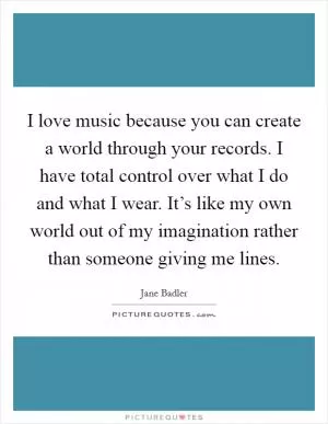 I love music because you can create a world through your records. I have total control over what I do and what I wear. It’s like my own world out of my imagination rather than someone giving me lines Picture Quote #1