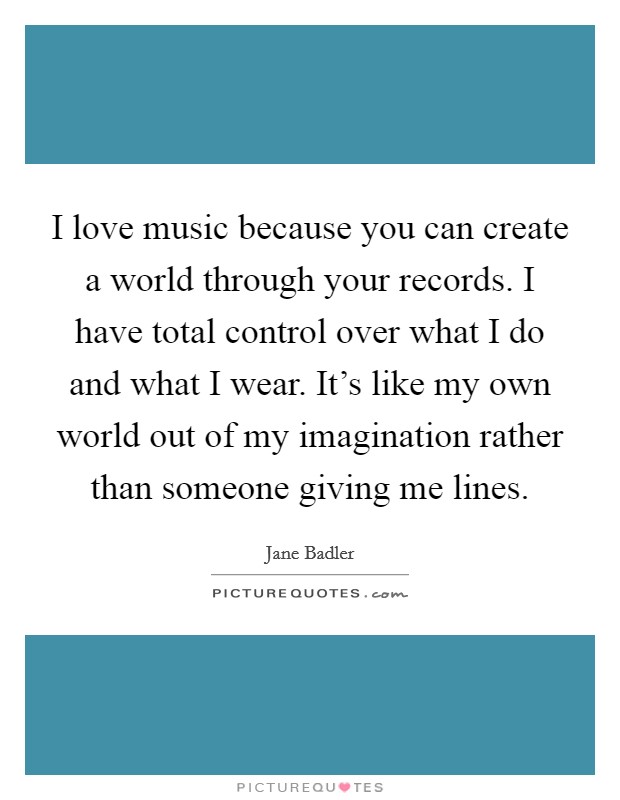 I love music because you can create a world through your records. I have total control over what I do and what I wear. It's like my own world out of my imagination rather than someone giving me lines Picture Quote #1