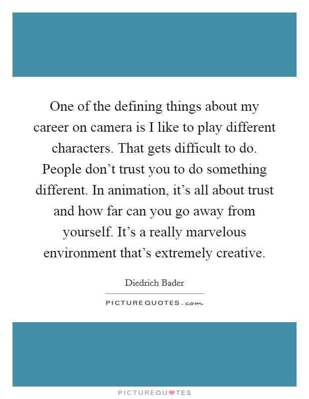 One of the defining things about my career on camera is I like to play different characters. That gets difficult to do. People don't trust you to do something different. In animation, it's all about trust and how far can you go away from yourself. It's a really marvelous environment that's extremely creative Picture Quote #1