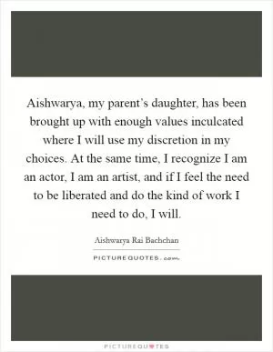 Aishwarya, my parent’s daughter, has been brought up with enough values inculcated where I will use my discretion in my choices. At the same time, I recognize I am an actor, I am an artist, and if I feel the need to be liberated and do the kind of work I need to do, I will Picture Quote #1