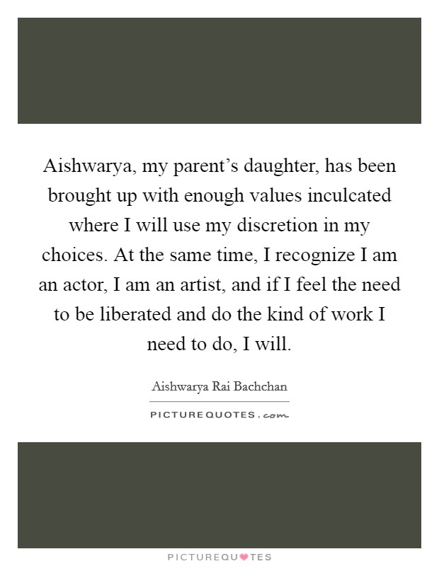 Aishwarya, my parent's daughter, has been brought up with enough values inculcated where I will use my discretion in my choices. At the same time, I recognize I am an actor, I am an artist, and if I feel the need to be liberated and do the kind of work I need to do, I will Picture Quote #1