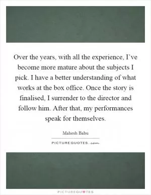 Over the years, with all the experience, I’ve become more mature about the subjects I pick. I have a better understanding of what works at the box office. Once the story is finalised, I surrender to the director and follow him. After that, my performances speak for themselves Picture Quote #1