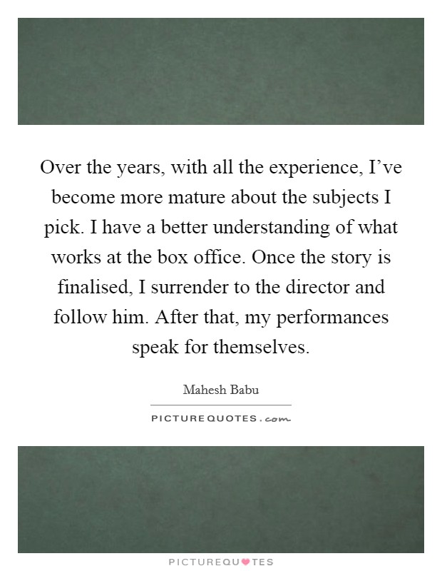 Over the years, with all the experience, I've become more mature about the subjects I pick. I have a better understanding of what works at the box office. Once the story is finalised, I surrender to the director and follow him. After that, my performances speak for themselves Picture Quote #1
