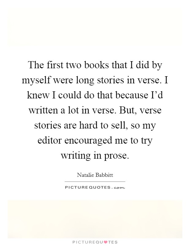The first two books that I did by myself were long stories in verse. I knew I could do that because I'd written a lot in verse. But, verse stories are hard to sell, so my editor encouraged me to try writing in prose Picture Quote #1