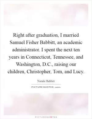 Right after graduation, I married Samuel Fisher Babbitt, an academic administrator. I spent the next ten years in Connecticut, Tennessee, and Washington, D.C., raising our children, Christopher, Tom, and Lucy Picture Quote #1