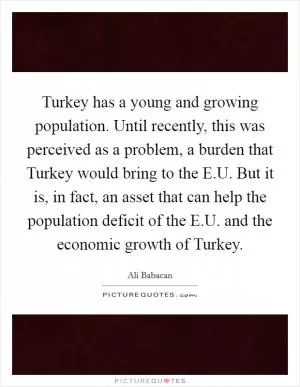 Turkey has a young and growing population. Until recently, this was perceived as a problem, a burden that Turkey would bring to the E.U. But it is, in fact, an asset that can help the population deficit of the E.U. and the economic growth of Turkey Picture Quote #1