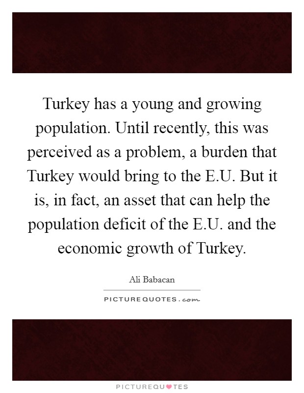 Turkey has a young and growing population. Until recently, this was perceived as a problem, a burden that Turkey would bring to the E.U. But it is, in fact, an asset that can help the population deficit of the E.U. and the economic growth of Turkey Picture Quote #1