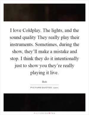 I love Coldplay. The lights, and the sound quality They really play their instruments. Sometimes, during the show, they’ll make a mistake and stop. I think they do it intentionally just to show you they’re really playing it live Picture Quote #1