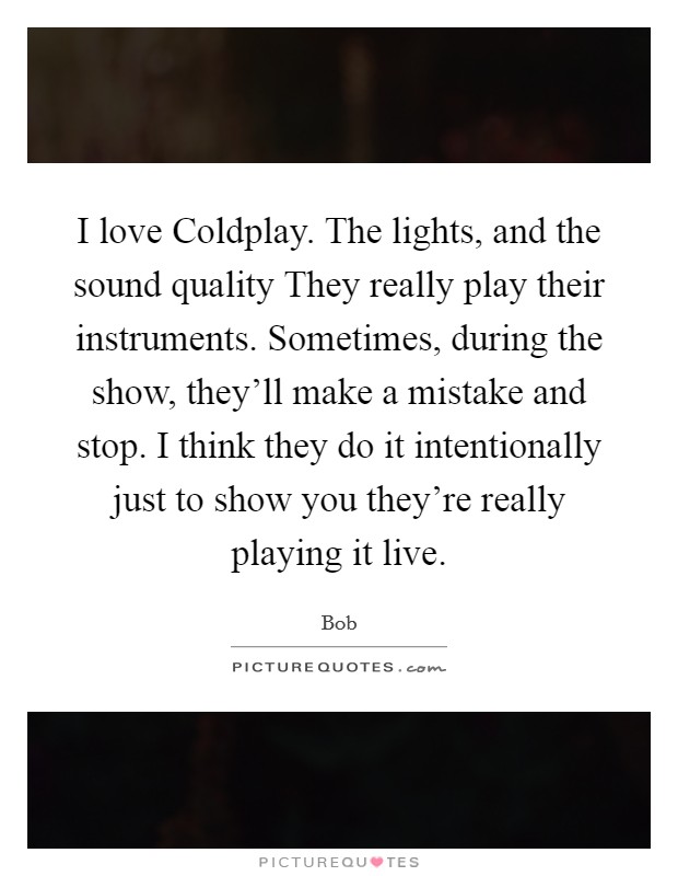 I love Coldplay. The lights, and the sound quality They really play their instruments. Sometimes, during the show, they'll make a mistake and stop. I think they do it intentionally just to show you they're really playing it live Picture Quote #1