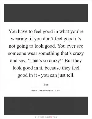 You have to feel good in what you’re wearing; if you don’t feel good it’s not going to look good. You ever see someone wear something that’s crazy and say, ‘That’s so crazy!’ But they look good in it, because they feel good in it - you can just tell Picture Quote #1