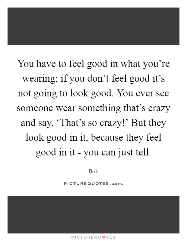 You have to feel good in what you're wearing; if you don't feel good it's not going to look good. You ever see someone wear something that's crazy and say, ‘That's so crazy!' But they look good in it, because they feel good in it - you can just tell Picture Quote #1