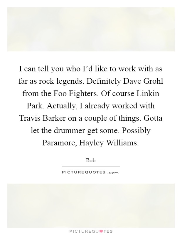 I can tell you who I'd like to work with as far as rock legends. Definitely Dave Grohl from the Foo Fighters. Of course Linkin Park. Actually, I already worked with Travis Barker on a couple of things. Gotta let the drummer get some. Possibly Paramore, Hayley Williams Picture Quote #1