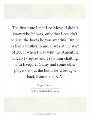 The first time I met Leo Messi, I didn’t know who he was, only that I couldn’t believe the boots he was wearing. But he is like a brother to me. It was at the start of 2005, when I was with the Argentine under-17 squad and I saw him chatting with Ezequiel Garay and some other players about the boots he’d brought back from the U.S.A Picture Quote #1