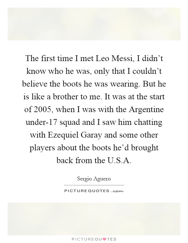 The first time I met Leo Messi, I didn't know who he was, only that I couldn't believe the boots he was wearing. But he is like a brother to me. It was at the start of 2005, when I was with the Argentine under-17 squad and I saw him chatting with Ezequiel Garay and some other players about the boots he'd brought back from the U.S.A Picture Quote #1