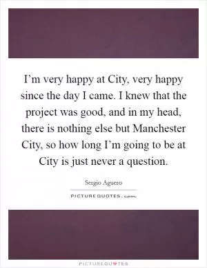 I’m very happy at City, very happy since the day I came. I knew that the project was good, and in my head, there is nothing else but Manchester City, so how long I’m going to be at City is just never a question Picture Quote #1