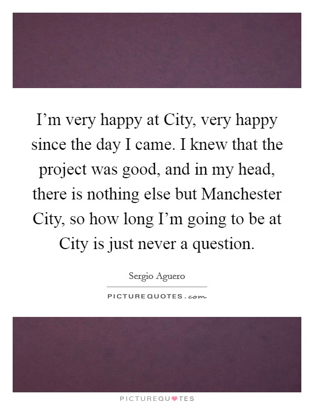 I'm very happy at City, very happy since the day I came. I knew that the project was good, and in my head, there is nothing else but Manchester City, so how long I'm going to be at City is just never a question Picture Quote #1
