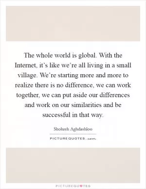 The whole world is global. With the Internet, it’s like we’re all living in a small village. We’re starting more and more to realize there is no difference, we can work together, we can put aside our differences and work on our similarities and be successful in that way Picture Quote #1