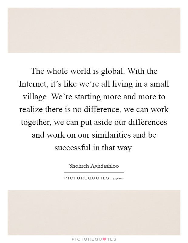 The whole world is global. With the Internet, it's like we're all living in a small village. We're starting more and more to realize there is no difference, we can work together, we can put aside our differences and work on our similarities and be successful in that way Picture Quote #1