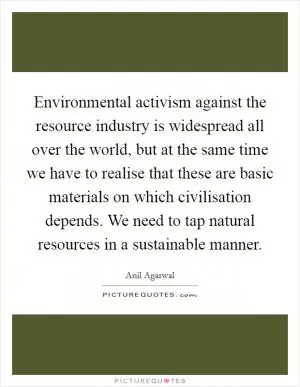 Environmental activism against the resource industry is widespread all over the world, but at the same time we have to realise that these are basic materials on which civilisation depends. We need to tap natural resources in a sustainable manner Picture Quote #1