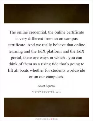 The online credential, the online certificate is very different from an on campus certificate. And we really believe that online learning and the EdX platform and the EdX portal, these are ways in which - you can think of them as a rising tide that’s going to lift all boats whether for students worldwide or on our campuses Picture Quote #1
