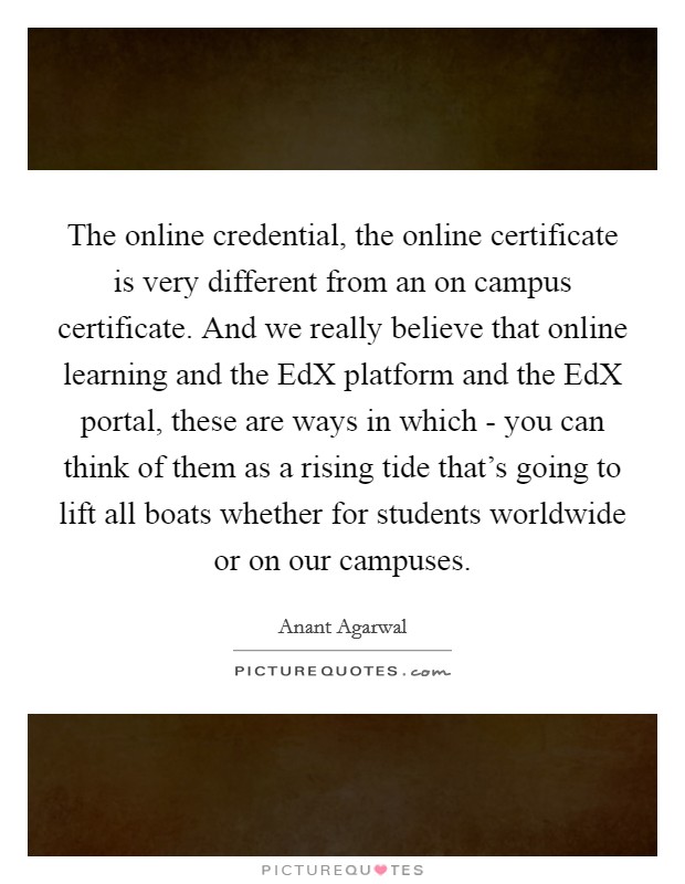 The online credential, the online certificate is very different from an on campus certificate. And we really believe that online learning and the EdX platform and the EdX portal, these are ways in which - you can think of them as a rising tide that's going to lift all boats whether for students worldwide or on our campuses Picture Quote #1