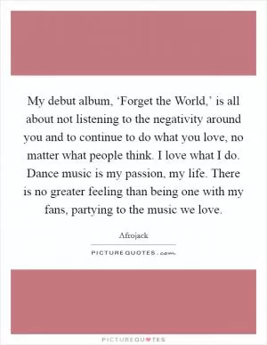 My debut album, ‘Forget the World,’ is all about not listening to the negativity around you and to continue to do what you love, no matter what people think. I love what I do. Dance music is my passion, my life. There is no greater feeling than being one with my fans, partying to the music we love Picture Quote #1